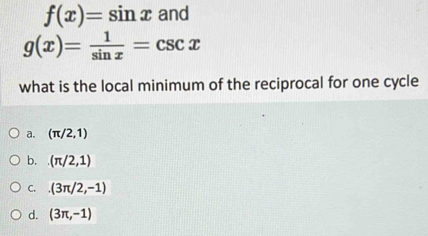 f(x)=sin x and
g(x)= 1/sin x =csc x
what is the local minimum of the reciprocal for one cycle
a. (π /2,1)
b. (π /2,1)
C. (3π /2,-1)
d. (3π ,-1)