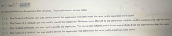 α (-3mn^3)^4=encloselongdiv 31m^4n^(20)
6. Describe the law of exponents that you used. Choose the correct answer below
A. The Product of Powers Law was used to rewrite the expression. The bases were the same, so the exponents were added
B. The Power of a Product Law was used to rewrite the expression. The bases were different, so the bases were multiplied and the exponent was kept the same
C. The Product of Powers Law was used to rewrite the expression. The bases were different, so the bases were multiplied and the exponent was kept the same
D. The Power of a Product Law was used to rewrite the expression. The bases were the same, so the exponents were added.