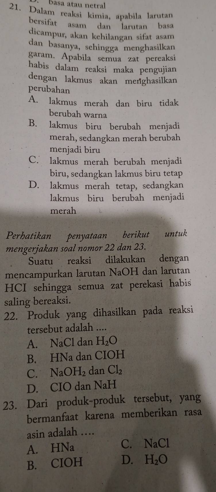 .basa atau netral
21. Dalam reaksi kimia, apabila larutan
bersifat asam dan larutan basa
dicampur, akan kehilangan sifat asam
dan basanya, sehingga menghasilkan
garam. Apabila semua zat pereaksi
habis dalam reaksi maka pengujian
dengan lakmus akan menghasilkan
perubahan
A. lakmus merah dan biru tidak
berubah warna
B. lakmus biru berubah menjadi
merah, sedangkan merah berubah
menjadi biru
C. lakmus merah berubah menjadi
biru, sedangkan lakmus biru tetap
D. lakmus merah tetap, sedangkan
lakmus biru berubah menjadi
merah
Perhatikan penyataan berikut untuk
mengerjakan soal nomor 22 dan 23.
Suatu reaksi dilakukan dengan
mencampurkan larutan NaOH dan larutan
HCI sehingga semua zat perekasi habis
saling bereaksi.
22. Produk yang dihasilkan pada reaksi
tersebut adalah ....
A. NaCl dan H_2O
B. HNa dan CIOH
C. NaOH_2 dan Cl_2
D. CIO dan NaH
23. Dari produk-produk tersebut, yang
bermanfaat karena memberikan rasa
asin adalah …
A. HNa C. NaCl
B. CIOH
D. H_2O