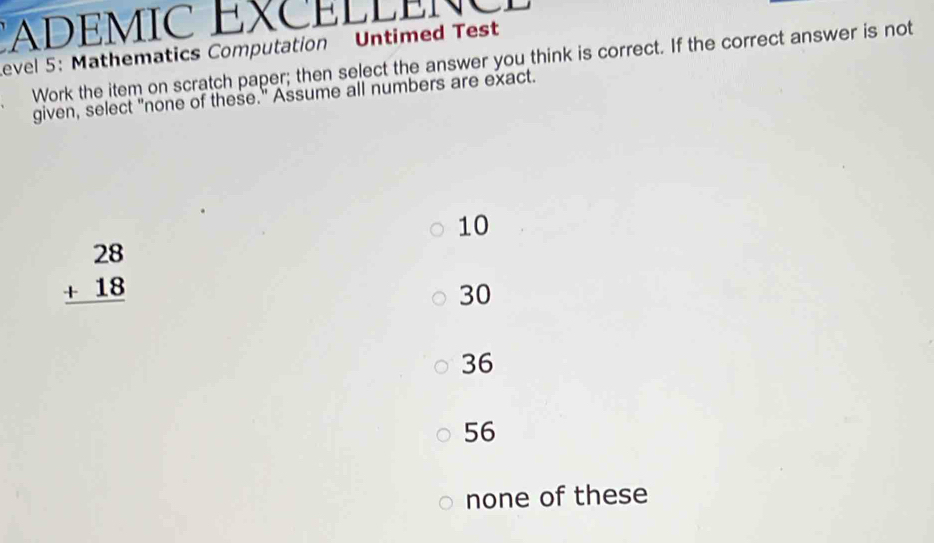 EXC ELLEN C 
Level 5: Mathematics Computation Untimed Test
Work the item on scratch paper; then select the answer you think is correct. If the correct answer is not
given, select "none of these." Assume all numbers are exact.
10
beginarrayr 28 +18 hline endarray
30
36
56
none of these