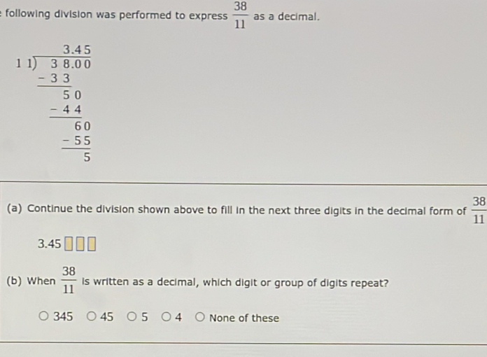 following division was performed to express  38/11  as a decimal.
beginarrayr 3.4 1encloselongdiv 3 hline 34.0 -30 44 _ -48 _ -54 0endarray 
(a) Continue the division shown above to fill in the next three digits in the decimal form of  38/11 
3.45
(b) When  38/11  is written as a decimal, which digit or group of digits repeat?
345 45 5 4 None of these