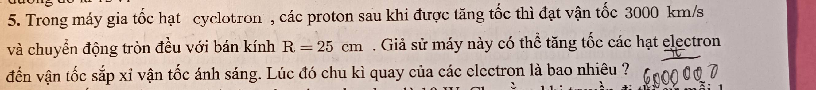 Trong máy gia tốc hạt cyclotron , các proton sau khi được tăng tốc thì đạt vận tốc 3000 km/s
và chuyển động tròn đều với bán kính R=25cm. Giả sử máy này có thể tăng tốc các hạt electron 
đến vận tốc sắp xỉ vận tốc ánh sáng. Lúc đó chu kì quay của các electron là bao nhiêu ?