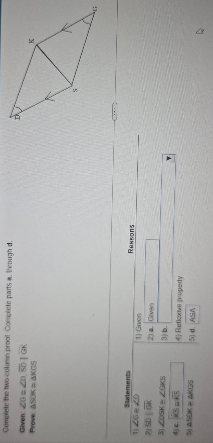 Complete the two-column proof. Complete parts a. through d. 
Given: ∠ G≌ ∠ D, overline SD||overline GK
Prove: △ SDK≌ △ KGS
Statements Reasons 
1) ∠ G≌ ∠ D 1) Given 
2 overline SDparallel overline GK
2) a. Given 
3) ∠ DSK≌ ∠ GKS 3) b. 
4) c. sqrt(KS)≌ overline KS
4) Reflexive property 
5) △ SDK≌ △ KGS 5) d. ASA