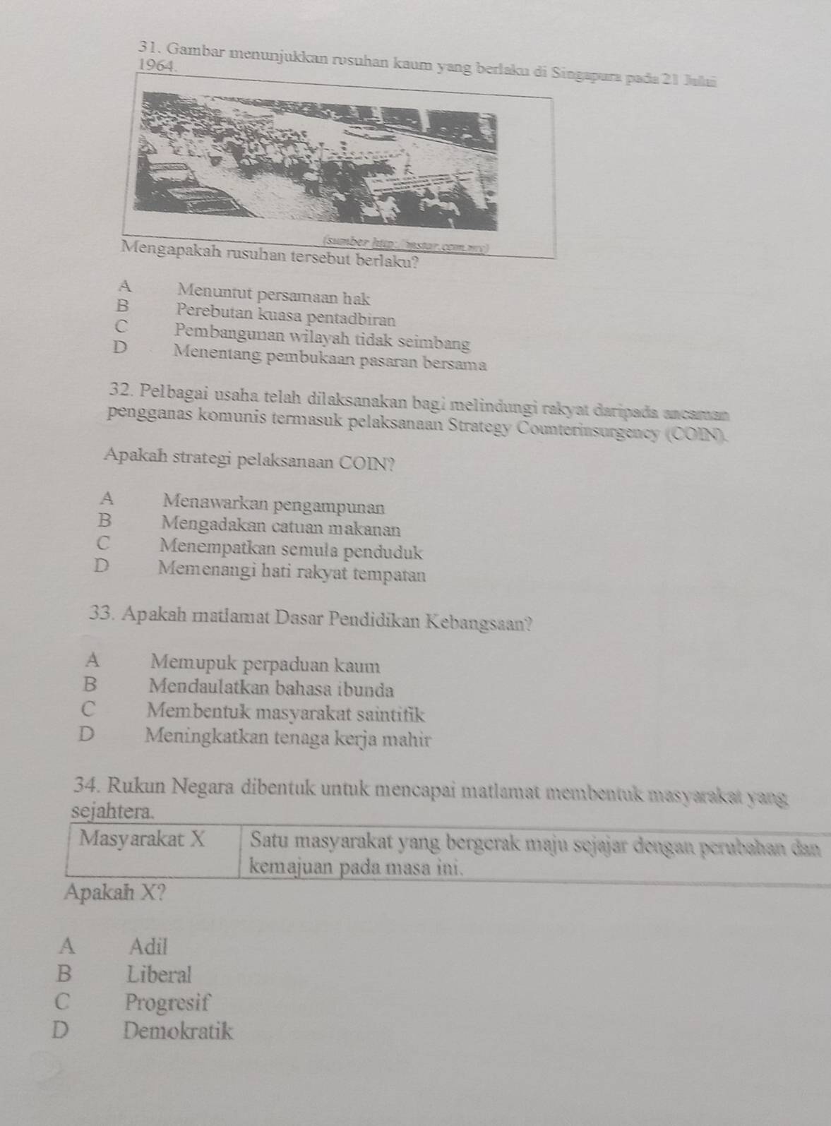 Gambar menunjukkan rosuhan kaum yang berlaku di Singapura pada 21 Jalai
1964.
tp:/ mstar.com.m)
Mengapakah rusuhan tersebut berlaku?
A Menuntut persamaan hak
B€£ Perebutan kuasa pentadbiran
C£ Pembangunan wilayah tidak seimbang
D Menentang pembukaan pasaran bersama
32. Pelbagai usaha telah dilaksanakan bagi melindungi rakyat daripada ancaman
pengganas komunis termasuk pelaksanaan Strategy Counterinsurgency (COIN).
Apakah strategi pelaksanaan COIN?
A Menawarkan pengampunan
B£ Mengadakan catuan makanan
C Menempatkan semula penduduk
D Memenangi hati rakyat tempatan
33. Apakah matlamat Dasar Pendidikan Kebangsaan?
A Memupuk perpaduan kaum
B€£ Menđaulatkan bahasa íbunda
C£ Membentuk masyarakat saintifik
D Meningkatkan tenaga kerja mahir
34. Rukun Negara dibentuk untuk mencapai matlamat membentuk masyarakat yang
sejahtera.
Masyarakat X Satu masyarakat yang bergerak maju sejajar dengan perubahan dan
kemajuan pada masa ini.
Apakah X?
A Adil
B £ Liberal
C Progresif
D€ £ Demokratik