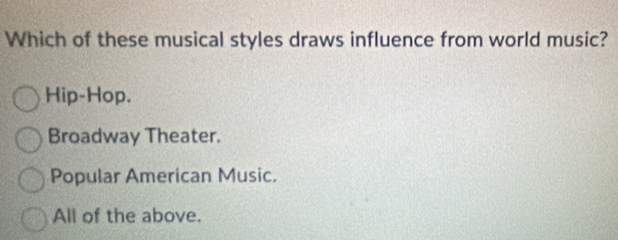 Which of these musical styles draws influence from world music?
Hip-Hop.
Broadway Theater.
Popular American Music.
All of the above.