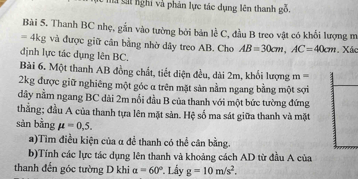 a sát nghỉ và phản lực tác dụng lên thanh goverset sim 0. 
Bài 5. Thanh BC nhẹ, gắn vào tường bởi bản lề C, đầu B treo vật có khối lượng m
=4kg và được giữ cân bằng nhờ dây treo AB. Cho AB=30cm, AC=40cm. Xác 
định lực tác dụng lên BC. 
Bài 6. Một thanh AB đồng chất, tiết diện đều, dài 2m, khối lượng m= a
2kg được giữ nghiêng một góc α trên mặt sàn nằm ngang bằng một sợi 
dây nằm ngang BC dài 2m nối đầu B của thanh với một bức tường đứng 
thắng; đầu A của thanh tựa lên mặt sàn. Hệ số ma sát giữa thanh và mặt 
sàn bằng mu =0,5. 
a)Tìm điều kiện của α để thanh có thể cân bằng. 
b)Tính các lực tác dụng lên thanh và khoảng cách AD từ đầu A của 
thanh đến góc tường D khi alpha =60°. Lấy g=10m/s^2.