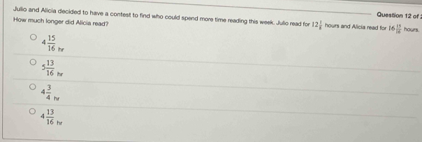 of 
Jullio and Alicia decided to have a contest to find who could spend more time reading this week. Julio read for 12 1/8 hours and Alicia read for 16 15/16  hou f5
How much longer did Alicia read?
4 15/16 _hr
5 13/16 _hr
4 3/4 _hr
4 13/16 _hr