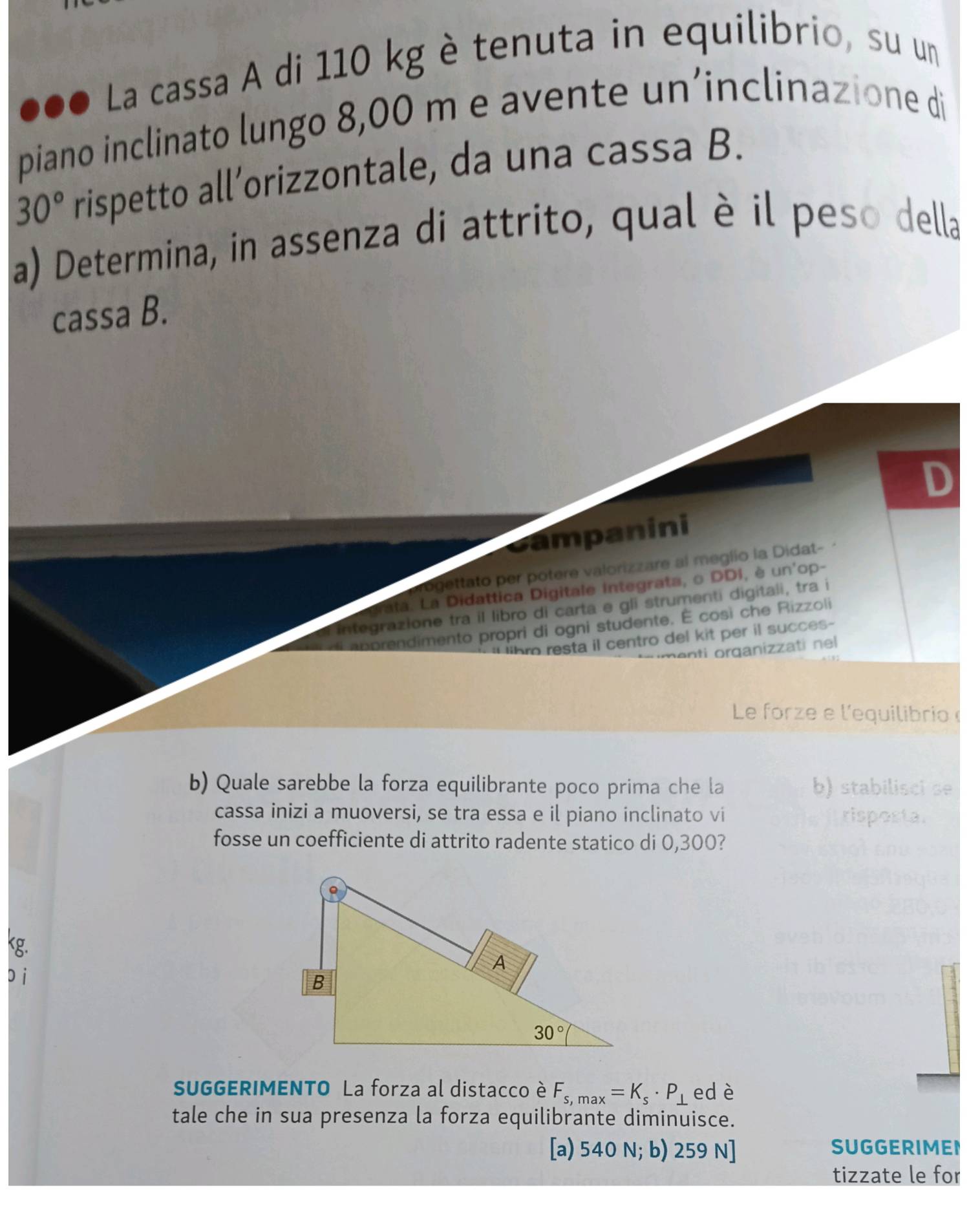 ●●● La cassa A di 110 kg è tenuta in equilibrio, su un
piano inclinato lungo 8,00 m e avente un’inclinazione di
30° rispetto all’orizzontale, da una cassa B.
a) Determina, in assenza di attrito, qual è il peso della
cassa B.
ampanini
ogettato per potere valorizzare al meglio la Didat-
ata. La Didattica Digitale integrata, o DDI, è un'op-
Integrazione tra il libro di carta e gli strumenti digitali, tra i
a p prendimento propri di ogni studente. É così che Rizzoli
hro resta il centro del kit per il succes-
n  rganizza ti n 
Le forze e l'equilibrio
b) Quale sarebbe la forza equilibrante poco prima che la b) stabilisci se
cassa inizi a muoversi, se tra essa e il piano inclinato vi risposta.
fosse un coefficiente di attrito radente statico di 0,300?
kg.
pi
SUGGERIMENTO La forza al distacco è F_s,max=K_s· P_⊥  ed è
tale che in sua presenza la forza equilibrante diminuisce.
[a) 540 N; b) 259 N] SUGGERIMEN
tizzate le for