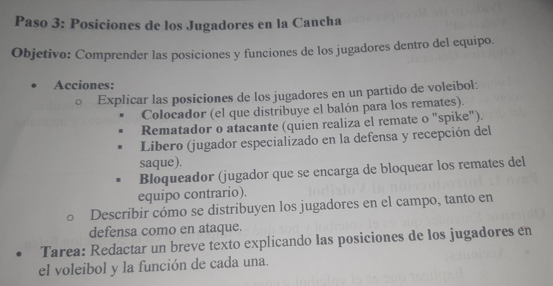 Paso 3: Posiciones de los Jugadores en la Cancha 
Objetivo: Comprender las posiciones y funciones de los jugadores dentro del equipo. 
Acciones: 
Explicar las posiciones de los jugadores en un partido de voleíbol: 
Colocador (el que distribuye el balón para los remates). 
Rematador o atacante (quien realiza el remate o "spike"). 
Libero (jugador especializado en la defensa y recepción del 
saque). 
Bloqueador (jugador que se encarga de bloquear los remates del 
equipo contrario). 
Describir cómo se distribuyen los jugadores en el campo, tanto en 
defensa como en ataque. 
Tarea: Redactar un breve texto explicando las posiciones de los jugadores en 
el voleibol y la función de cada una.