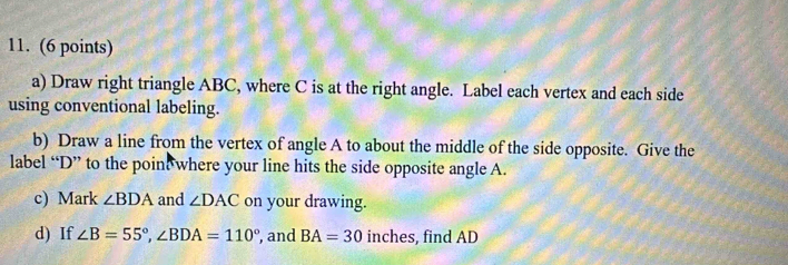 Draw right triangle ABC, where C is at the right angle. Label each vertex and each side 
using conventional labeling. 
b) Draw a line from the vertex of angle A to about the middle of the side opposite. Give the 
label “ D ” to the poine where your line hits the side opposite angle A. 
c) Mark ∠ BDA and ∠ DAC on your drawing. 
d) If ∠ B=55°, ∠ BDA=110° , and BA=30 inches, find AD