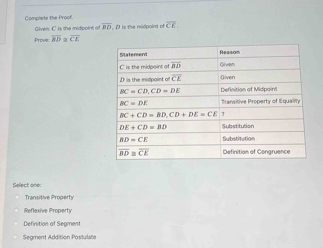 Complete the Proof.
Given: C is the midpoint of overline BD , D is the midpoint of overline CE.
Prove: overline BD≌ overline CE
Select one:
Transitive Property
Reflexive Property
Definition of Segment
Segment Addition Postulate