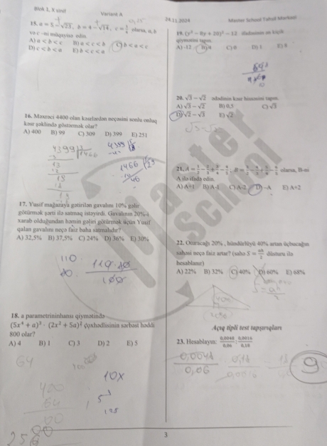 Blok 3, X sinil Variant A 24.11 20.24 Master School Tahul Markooi
15. a=5-sqrt(23),b=4-sqrt(14),c= 1/4  olarsa, u, b 19. (y^2-8y+20)^2-12 ifudsinin am kiçsk
və c=0 ni mūqayisa edin
A) a B) a b A) -12 qiymətini tapm. 134 C) 0 D() 1 E) 8
D) c E) b
20. sqrt(3)-sqrt(2) ədədinin kəsr hissəsini tapın
A) sqrt(3)-sqrt(2) B) 0,5 。 sqrt(3)
D) sqrt(2)-sqrt(3) 5) sqrt(2)
16. Maxraci 4400 olan kasrlardan neçasini sonbu onluq
kasr şaklində göstanmak olar?
A) 400 B) 99 C) 309 D) 399 E) 251
21. A= 1/2 - 2/3 + 3/4 - 4/3 ;B= 1/2 - 4/3 + 5/6 - 6/3  olarsa, B-ni
A ila ifada edín
A) A+1 B) A-1 0A D) →A E) A+2
17. Yusif mağazaya gatirilan gavalımı 10% galis
götürmak şarti ilə satmaq istəyirdi. Gavalmm 20%4
xarab olduğundan hamin gəliri gōtünmək üçün Yusif
qalan gavalımı noçə faiz baha satmalıdır?
A) 32,5% B) 37,5% C) 24% D) 36% E) 30%  22. Oturacağı 20% , hündürlüyū 40% artan üçbucağ
sahasi noçə faiz artar? (saho S= ah/2  distura îe
hesablamt)
A) 22% B) 32% C) 40% ^() 60% E) 68%
18. a parametrininhansı qiymətində
(5x^4+a)^3· (2x^2+5a)^2 çoxhədlisinin sərbast haddi
800 olar? Açıq tipli test tapşııgları
A) 4 B) 1 C) 3 D) 2 E) 5 23. Hesablay:  (0.0048)/0.06 : (0.0014)/0.18 
3