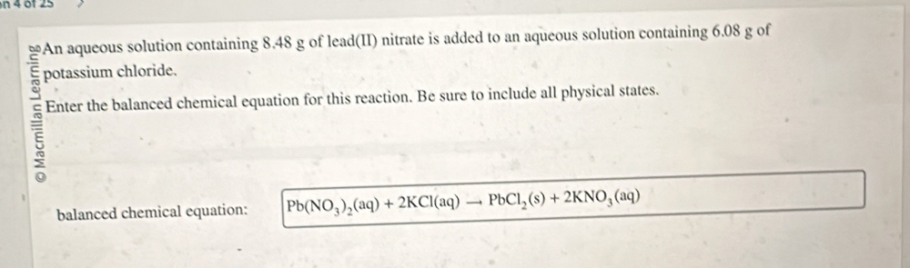 of 25 
An aqueous solution containing 8.48 g of lead(II) nitrate is added to an aqueous solution containing 6.08 g of 
potassium chloride. 
5 Enter the balanced chemical equation for this reaction. Be sure to include all physical states. 
balanced chemical equation: Pb(NO_3)_2(aq)+2KCl(aq)to PbCl_2(s)+2KNO_3(aq)