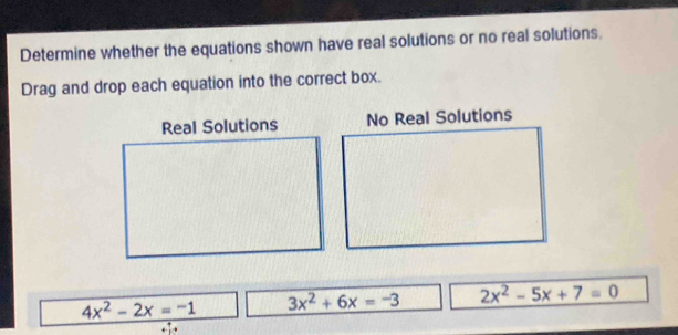 Determine whether the equations shown have real solutions or no real solutions.
Drag and drop each equation into the correct box.
Real Solutions No Real Solutions
4x^2-2x=-1 3x^2+6x=-3 2x^2-5x+7=0