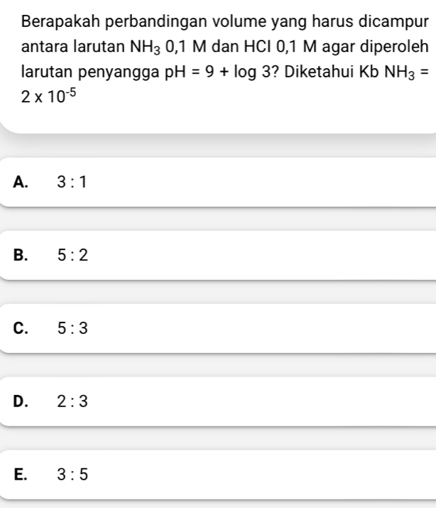 Berapakah perbandingan volume yang harus dicampur
antara larutan NH_3 0,1 M dan HCI 0,1 M agar diperoleh
larutan penyangga pH=9+log 3 ? Diketahui Kb NH_3=
2* 10^(-5)
A. 3:1
B. 5:2
C. 5:3
D. 2:3
E. 3:5