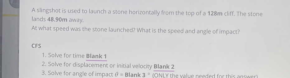 A slingshot is used to launch a stone horizontally from the top of a 128m cliff. The stone 
lands 48.90m away. 
At what speed was the stone launched? What is the speed and angle of impact? 
CFS 
1. Solve for time Blank 1 
2. Solve for displacement or initial velocity Blank 2 
3. Solve for angle of impact θ =B lank 3° (ONLY the value needed for this answer)