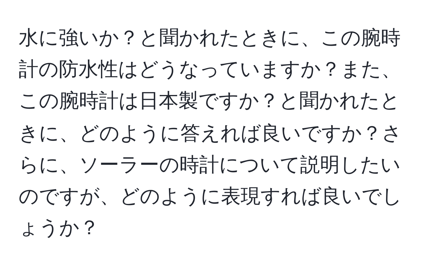 水に強いか？と聞かれたときに、この腕時計の防水性はどうなっていますか？また、この腕時計は日本製ですか？と聞かれたときに、どのように答えれば良いですか？さらに、ソーラーの時計について説明したいのですが、どのように表現すれば良いでしょうか？