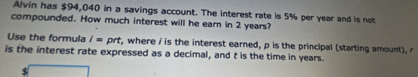 Alvin has $94,040 in a savings account. The interest rate is 5% per year and is not 
compounded. How much interest will he earn in 2 years? 
Use the formula i= prt r, where i is the interest earned, p is the principal (starting amount), r
is the interest rate expressed as a decimal, and t is the time in years.