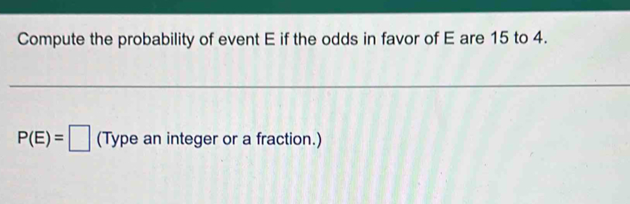 Compute the probability of event E if the odds in favor of E are 15 to 4.
P(E)=□ (Type an integer or a fraction.)