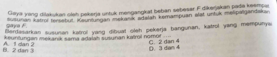 Gaya yang dilakukan oleh pekerja untuk mengangkat beban sebesar F dikerjakan pada keempat
susunan katrol tersebut. Keuntungan mekanik adalah kemampuan alat untuk melipatgandakan
gaya F.
Berdasarkan susunan katrol yang dibuat oleh pekerja bangunan, katrol yang mempunyai
keuntungan mekanik sama adalah susunan katrol nomor ....
A. 1 dan 2
C. 2 dan 4
B. 2 dan 3
D. 3 dan 4