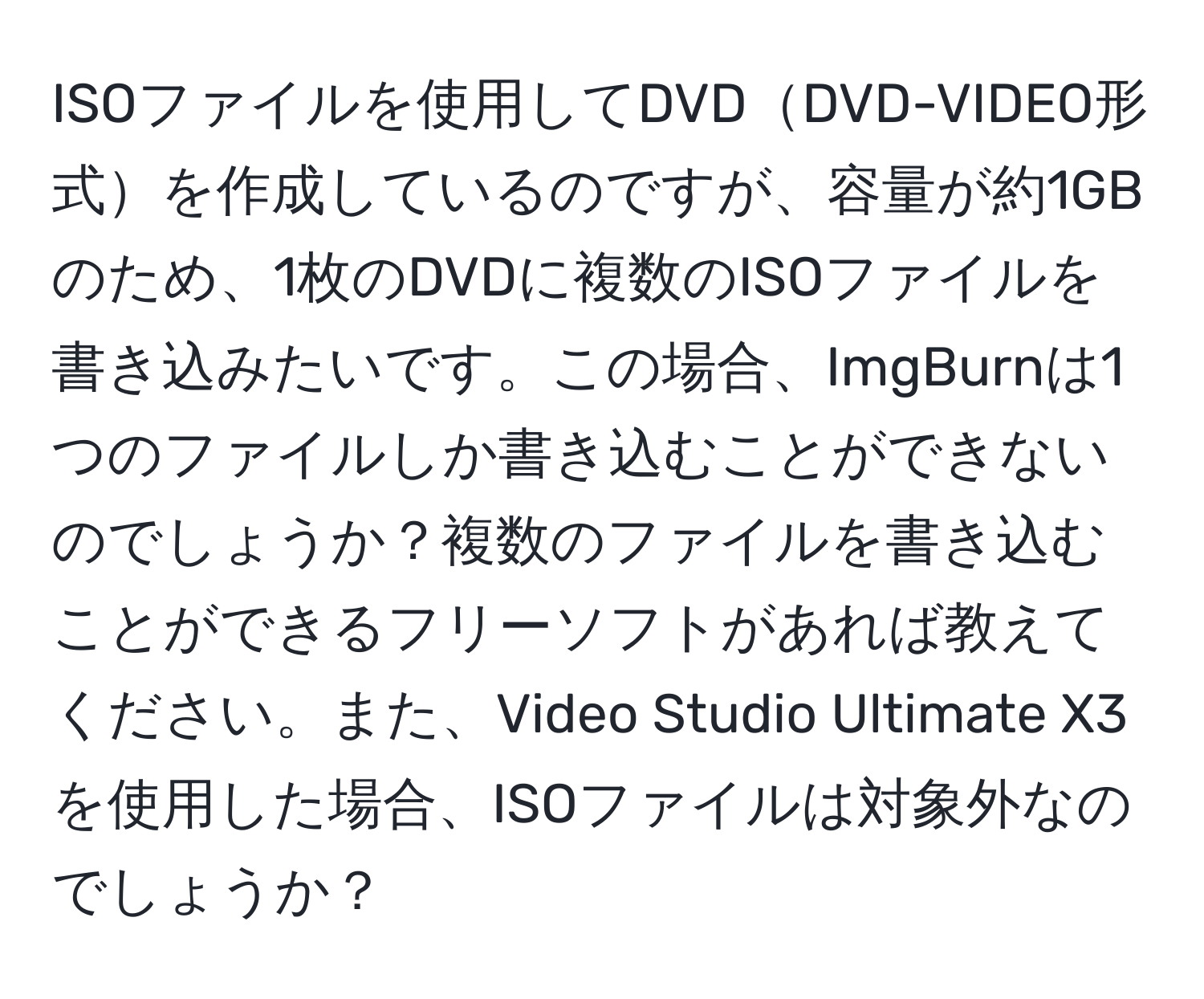 ISOファイルを使用してDVDDVD-VIDEO形式を作成しているのですが、容量が約1GBのため、1枚のDVDに複数のISOファイルを書き込みたいです。この場合、ImgBurnは1つのファイルしか書き込むことができないのでしょうか？複数のファイルを書き込むことができるフリーソフトがあれば教えてください。また、Video Studio Ultimate X3を使用した場合、ISOファイルは対象外なのでしょうか？