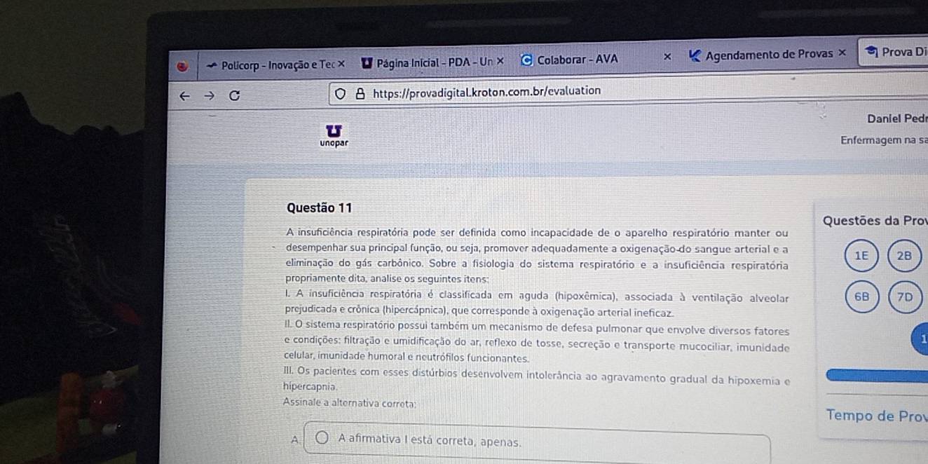 Policorp - Inovação e Tec × Página Inicial - PDA - Un × Colaborar - AVA Agendamento de Provas × Prova Di
C θ https://provadigital.kroton.com.br/evaluation
Daniel Ped
unopar
Enfermagem na sa
Questão 11
Questões da Pro
A insuficiência respiratória pode ser definida como incapacidade de o aparelho respiratório manter ou
desempenhar sua principal função, ou seja, promover adequadamente a oxigenação do sangue arterial e a 1E 2B
eliminação do gás carbônico. Sobre a fisiologia do sistema respiratório e a insuficiência respiratória
propriamente dita, analise os seguintes itens:
I. A insuficiência respiratória é classificada em aguda (hipoxêmica), associada à ventilação alveolar 6B 7D
prejudicada e crônica (hipercápnica), que corresponde à oxigenação arterial ineficaz.
II. O sistema respiratório possui também um mecanismo de defesa pulmonar que envolve diversos fatores
e condições: filtração e umidificação do ar, reflexo de tosse, secreção e transporte mucociliar, imunidade
celular, imunidade humoral e neutrófilos funcionantes.
III. Os pacientes com esses distúrbios desenvolvem intolerância ao agravamento gradual da hipoxemia e
hipercapnia
Assinale a alternativa correta: Tempo de Pro
A A afirmativa I está correta, apenas.