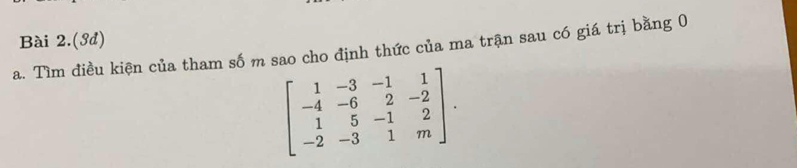 Bài 2.(ớđ) 
a. Tìm điều kiện của tham số m sao cho định thức của ma trận sau có giá trị bằng 0
beginbmatrix 1&-3&-1&1 -4&-6&2&-2 1&5&-1&2 -2&-3&1&mendbmatrix.