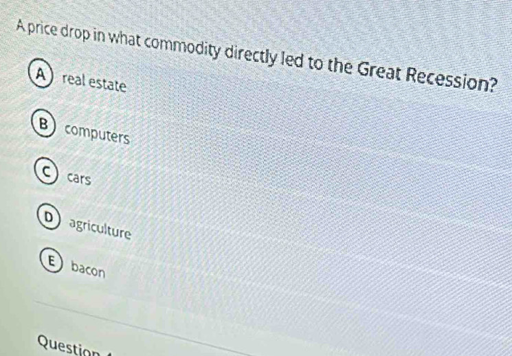 A price drop in what commodity directly led to the Great Recession?
A real estate
Bcomputers
Ccars
Dagriculture
Ebacon
Question