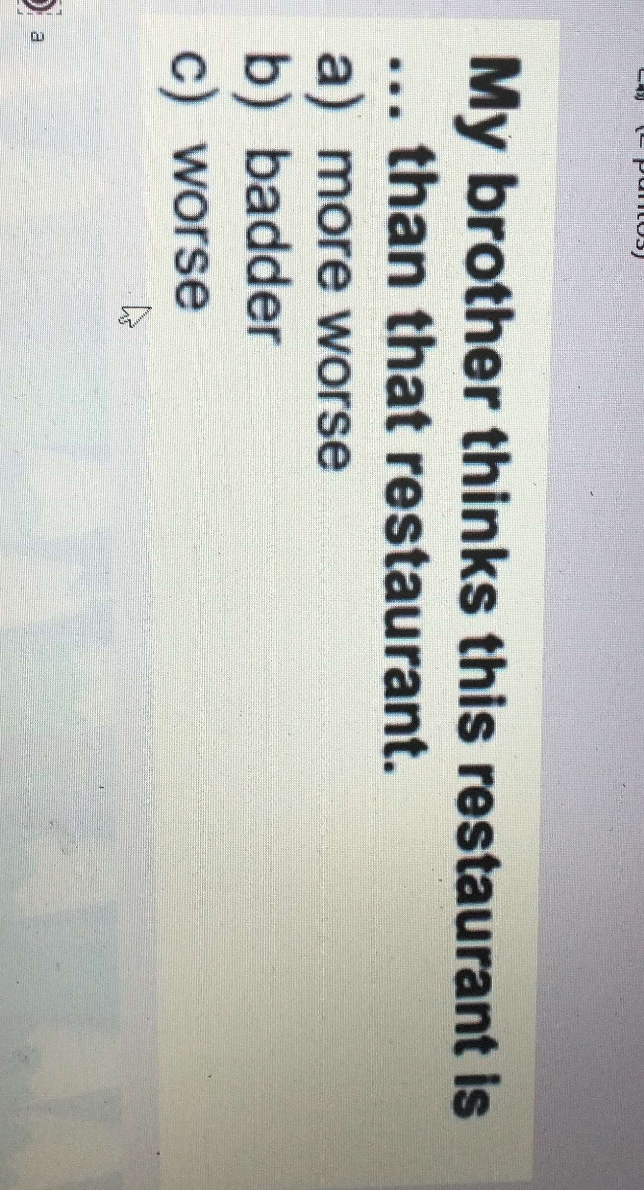 My brother thinks this restaurant is
... than that restaurant.
a) more worse
b) badder
c) worse
a