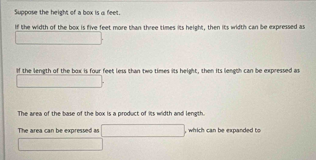 Suppose the height of a box is a feet. 
If the width of the box is five feet more than three times its height, then its width can be expressed as
(-3,4(-(- 1)/2 ( (-1)/2 - 1/2 )
If the length of the box is four feet less than two times its height, then its length can be expressed as
frac 14^(1(1164)^(11)
The area of the base of the box is a product of its width and length. 
The area can be expressed as □ ^circ) □° , which can be expanded to