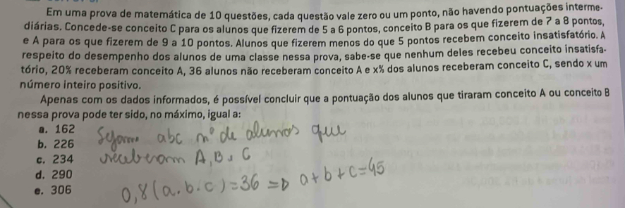 Em uma prova de matemática de 10 questões, cada questão vale zero ou um ponto, não havendo pontuações interme.
diárias. Concede-se conceito C para os alunos que fizerem de 5 a 6 pontos, conceito B para os que fizerem de 7 a 8 pontos,
e A para os que fizerem de 9 a 10 pontos. Alunos que fizerem menos do que 5 pontos recebem conceito insatisfatório. A
respeito do desempenho dos alunos de uma classe nessa prova, sabe-se que nenhum deles recebeu conceito insatisfa-
tório, 20% receberam conceito A, 36 alunos não receberam conceito A e x% dos alunos receberam conceito C, sendo x um
número inteiro positivo.
Apenas com os dados informados, é possível concluir que a pontuação dos alunos que tiraram conceito A ou conceito B
nessa prova pode ter sido, no máximo, igual a:
a. 162
b. 226
c. 234
d. 290
e. 306