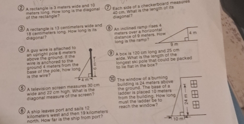 ② A rectangle is 3 meters wide and 10 7Each side of a checkerboard measures
diagonal? 40 cm. What is the length of its
of the reclangle? meters long. How long is the diagonal
③ A rectangle is 13 centimeters wide and 8) An inclined ramp rises 4
diagonal ? 18 centimeters long. How long is its
distance of 9 meters. How meters over a horizontal 4 m
long is the ramp?
g m
④ A guy wire is attached to an upright pole 6 meters ⑨ A box is 120 cm long and 25 cm
longest ski pole that could be packed 
ground 4 meters from the wire is anchored to the above the ground. If the wide. What is the length of the
is the wire? base of the pole, how long to lie flat in the box?
10 The window of a burning
5 A television screen measures 30 cm building is 24 meters above
wide and 22 cm high. What is the the ground. The base of a 1
diagonal measure of the screen? ladder is placed 10 meters
from the building. How long E
6) A ship leaves port and sails 12 must the ladder be to reach the window?
kilometers west and then 19 kilometers
north. How far is the ship from port?
10 m