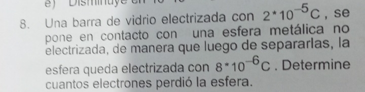 ) ' ' Disminuye er 
8. Una barra de vidrio electrizada con 2*10^(-5)C ,se 
pone en contacto con una esfera metálica no 
electrizada, de manera que luego de separarlas, la 
esfera queda electrizada con 8*10^(-6)C. Determine 
cuantos electrones perdió la esfera.