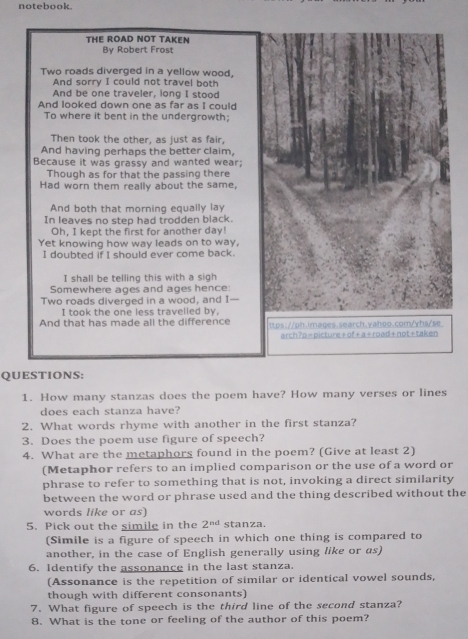 notebook. 
THE ROAD NOT TAKEN 
By Robert Frost 
Two roads diverged in a yellow wood, 
And sorry I could not travel both 
And be one traveler, long I stood 
And looked down one as far as I could 
To where it bent in the undergrowth; 
Then took the other, as just as fair, 
And having perhaps the better claim, 
Because it was grassy and wanted wear; 
Though as for that the passing there 
Had worn them really about the same, 
And both that morning equally lay 
In leaves no step had trodden black. 
Oh, I kept the first for another day! 
Yet knowing how way leads on to way, 
I doubted if I should ever come back. 
I shall be telling this with a sigh 
Somewhere ages and ages hence: 
Two roads diverged in a wood, and I 
I took the one less travelled by. 
And that has made all the difference ttps://oh.images.search.vahoo.com/vhs/se 
arch?o=picture+of+a+road+not+taken 
QUESTIONS: 
1. How many stanzas does the poem have? How many verses or lines 
does each stanza have? 
2. What words rhyme with another in the first stanza? 
3. Does the poem use figure of speech? 
4. What are the metaphors found in the poem? (Give at least 2) 
(Metaphor refers to an implied comparison or the use of a word or 
phrase to refer to something that is not, invoking a direct similarity 
between the word or phrase used and the thing described without the 
words like or as) 
5. Pick out the simile in the 2^(nd) stanza. 
(Simile is a figure of speech in which one thing is compared to 
another, in the case of English generally using like or as) 
6. Identify the assonance in the last stanza. 
(Assonance is the repetition of similar or identical vowel sounds, 
though with different consonants) 
7. What figure of speech is the third line of the second stanza? 
8. What is the tone or feeling of the author of this poem?