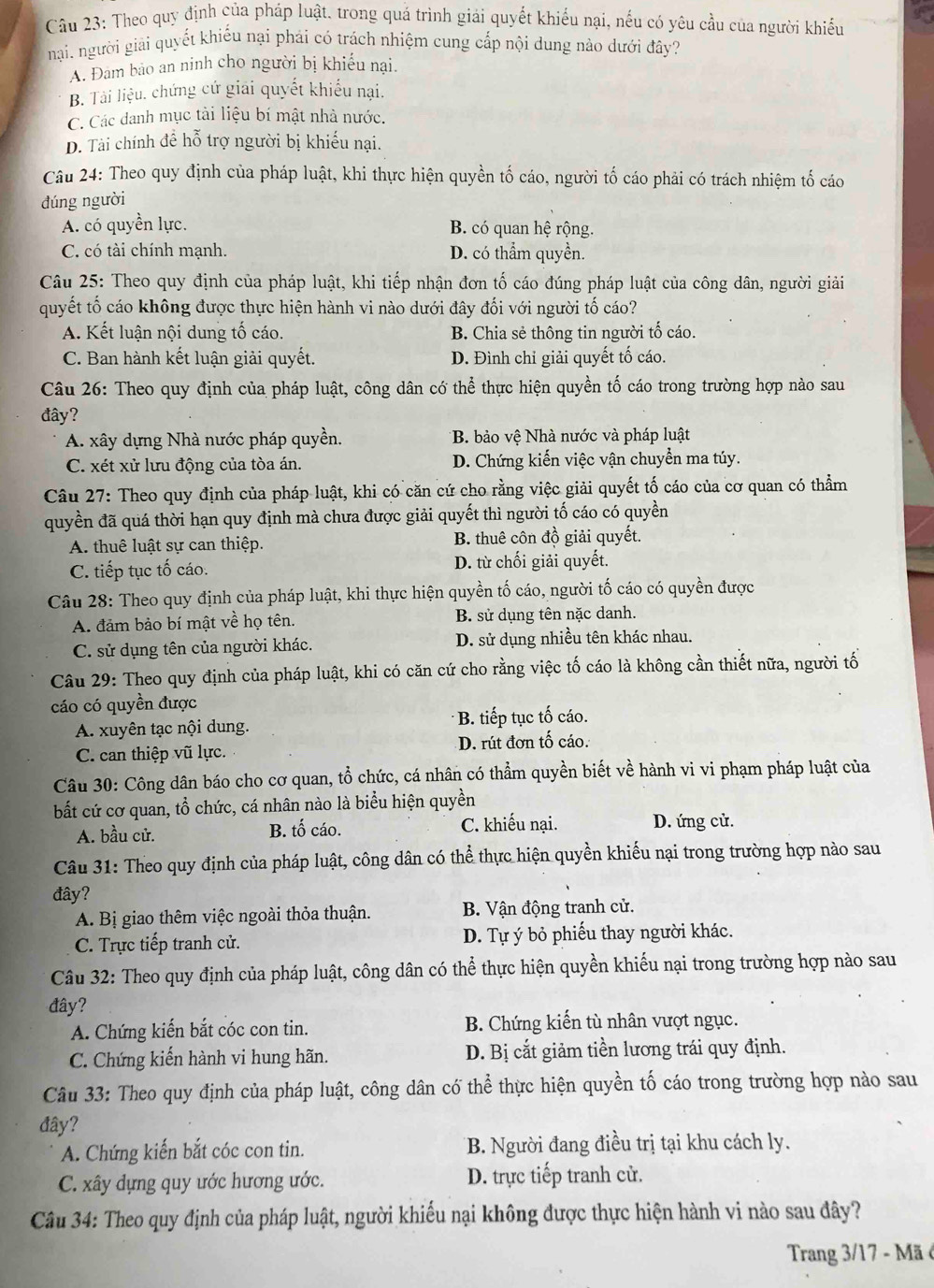 Theo quy định của pháp luật, trong quá trình giải quyết khiểu nại, nếu có yêu cầu của người khiếu
nại. người giải quyết khiếu nại phải có trách nhiệm cung cấp nội dung nào dưới đây?
A. Đam bảo an ninh cho người bị khiếu nại.
B. Tài liệu. chứng cứ giải quyết khiểu nại.
C. Các danh mục tài liệu bí mật nhà nước.
D. Tài chính để hỗ trợ người bị khiếu nại.
Câu 24: Theo quy định của pháp luật, khi thực hiện quyền tố cáo, người tố cáo phải có trách nhiệm tố cáo
dúng người
A. có quyền lực. B. có quan hệ rộng.
C. có tài chính mạnh. D. có thẩm quyền.
Câu 25: Theo quy định của pháp luật, khi tiếp nhận đơn tố cáo đúng pháp luật của công dân, người giải
quyết tố cáo không được thực hiện hành vi nào dưới đây đối với người tố cáo?
A. Kết luận nội dung tố cáo. B. Chia sẻ thông tin người tố cáo.
C. Ban hành kết luận giải quyết. D. Đình chỉ giải quyết tố cáo.
Câu 26: Theo quy định của pháp luật, công dân có thể thực hiện quyền tố cáo trong trường hợp nào sau
đây?
A. xây dựng Nhà nước pháp quyền. *B. bảo vệ Nhà nước và pháp luật
C. xét xử lưu động của tòa án. D. Chứng kiến việc vận chuyển ma túy.
Câu 27: Theo quy định của pháp luật, khi có căn cứ cho rằng việc giải quyết tố cáo của cơ quan có thẳm
quyền đã quá thời hạn quy định mà chưa được giải quyết thì người tố cáo có quyền
A. thuê luật sự can thiệp. B. thuê côn đồ giải quyết.
C. tiếp tục tố cáo. D. từ chối giải quyết.
Câu 28: Theo quy định của pháp luật, khi thực hiện quyền tố cáo, người tố cáo có quyền được
A. đảm bảo bí mật về họ tên. B. sử dụng tên nặc danh.
C. sử dụng tên của người khác. D. sử dụng nhiều tên khác nhau.
Câu 29: Theo quy định của pháp luật, khi có căn cứ cho rằng việc tố cáo là không cần thiết nữa, người tố
cáo có quyền được
A. xuyên tạc nội dung. B. tiếp tục tố cáo.
C. can thiệp vũ lực. D. rút đơn tố cáo.
Câu 30: Công dân báo cho cơ quan, tổ chức, cá nhân có thẩm quyền biết về hành vi vi phạm pháp luật của
bất cứ cơ quan, tổ chức, cá nhân nào là biểu hiện quyền
A. bầu cử. B. tố cáo. C. khiếu nại. D. ứng cử.
Câu 31: Theo quy định của pháp luật, công dân có thể thực hiện quyền khiếu nại trong trường hợp nào sau
đây?
A. Bị giao thêm việc ngoài thỏa thuận.  B. Vận động tranh cử.
C. Trực tiếp tranh cử. D. Tự ý bỏ phiếu thay người khác.
Câu 32: Theo quy định của pháp luật, công dân có thể thực hiện quyền khiếu nại trong trường hợp nào sau
đây?
A. Chứng kiến bắt cóc con tin. B. Chứng kiến tù nhân vượt ngục.
C. Chứng kiến hành vi hung hãn. D. Bị cắt giảm tiền lương trái quy định.
Câu 33: Theo quy định của pháp luật, công dân có thể thực hiện quyền tố cáo trong trường hợp nào sau
đây?
A. Chứng kiến bắt cóc con tin. B. Người đang điều trị tại khu cách ly.
C. xây dựng quy ước hương ước. D. trực tiếp tranh cử.
Câu 34: Theo quy định của pháp luật, người khiếu nại không được thực hiện hành vi nào sau đây?
Trang 3/17 - Mã ở