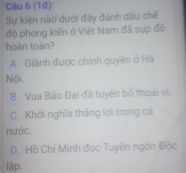 (1đ):
Sự kiện nào dưới đây đánh dấu chế
độ phong kiến ở Việt Nam đã sụp đô
hoàn toàn?
A. Giành được chính quyền ở Hà
Nội.
B. Vua Bảo Đại đã tuyên bố thoái vị.
C. Khởi nghĩa thắng lợi trong cả
nước.
D. Hồ Chí Minh đọc Tuyên ngôn Độc
lập.