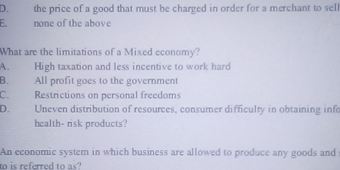 D. the price of a good that must be charged in order for a merchant to sell
F none of the above
What are the limitations of a Mixed economy?
A. High taxation and less incentive to work hard
B. All profit goes to the government
C. Restrictions on personal freedoms
D. Uneven distribution of resources, consumer difficulty in obtaining info
health- risk products?
An economic system in which business are allowed to produce any goods and
to is referred to as?