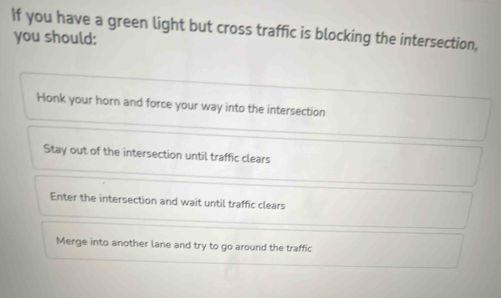 If you have a green light but cross traffic is blocking the intersection,
you should:
Honk your horn and force your way into the intersection
Stay out of the intersection until traffic clears
Enter the intersection and wait until traffic clears
Merge into another lane and try to go around the traffic