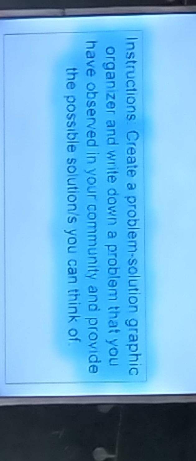 Instructions: Create a problem-solution graphic 
organizer and write down a problem that you 
have observed in your community and provide 
the possible solution/s you can think of.