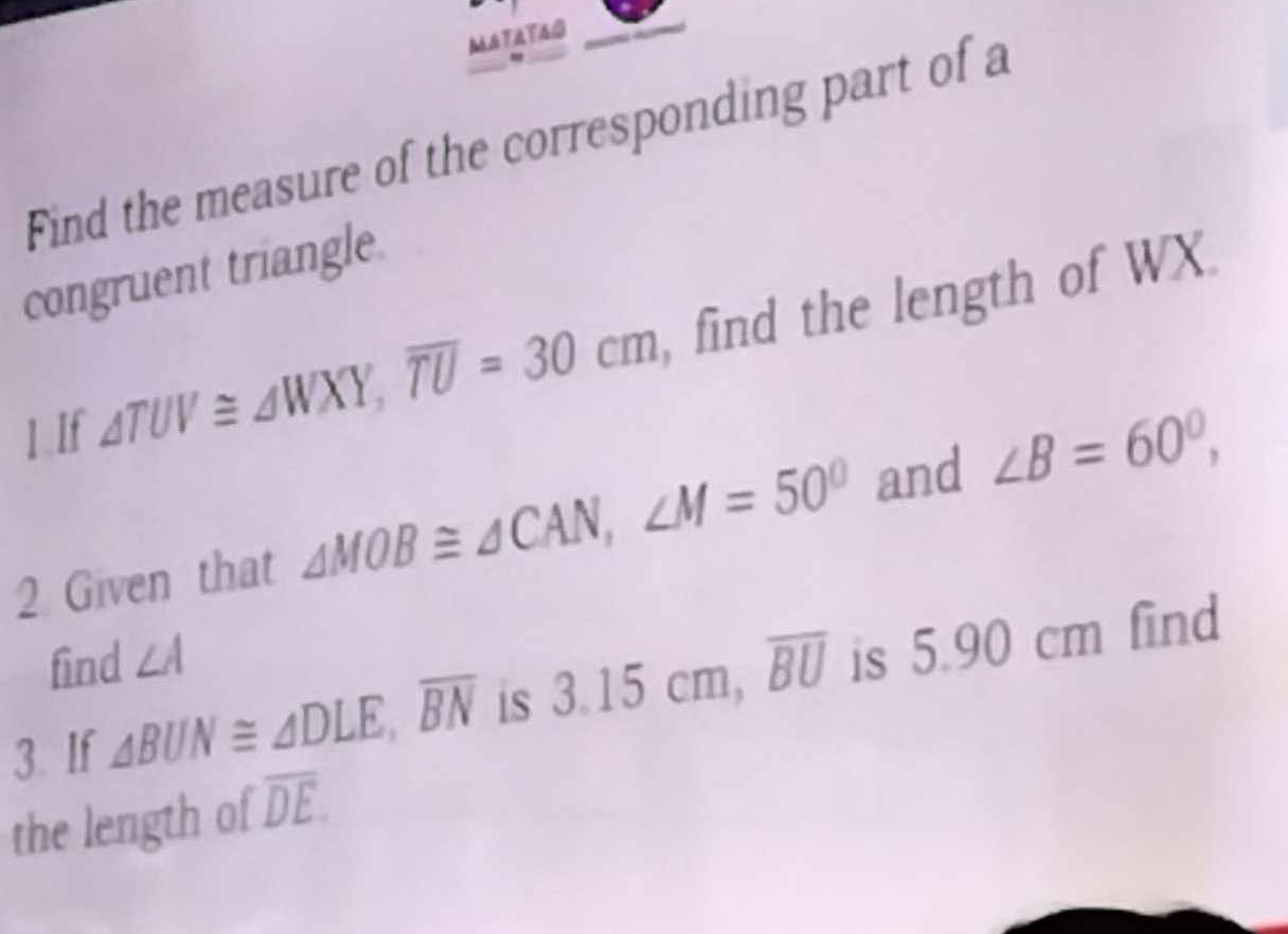 MATATAO 
Find the measure of the corresponding part of a 
congruent triangle. 
1.If △ TUV≌ △ WXY, overline TU=30cm , find the length of WX. 
2 Given that ∠ MOB≌ ∠ CAN, ∠ M=50° and ∠ B=60°, 
find ∠ A
|| 
3. If △ BUN≌ △ DLE, overline BN is 3.15cm, overline BU is ! 0.9 0 cr find 
the length of overline DE.