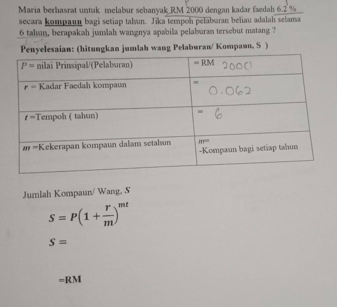 Maria berhasrat untuk melabur sebanyak RM 2000 dengan kadar faedah 6.2 %
secara kompaun bagi setiap tahun. Jika tempoh pelaburan beliau adalah selama
6 tahun, berapakah jumlah wangnya apabila pelaburan tersebut matang ?
Penyelesaian: (hitungkan jumlah wang Pelaburan/ Kompaun, S )
Jumlah Kompaun/ Wang, S
S=P(1+ r/m )^mt
S=
=RM