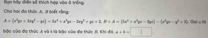 Bạn hãy điển số thích hợp vào ô trống. 
Cho hai đa thức A; B biết rằng:
A+(x^3yz+2xy^2-yz)=5x^4+x^3yz-2xy^2+yz+2, B+A=(5x^4+x^3yz-3yz)-(x^3yz-y^3+3). Gọi a là 
bậc của đa thức A và b là bậc của đa thức B. Khi đó, a+b=