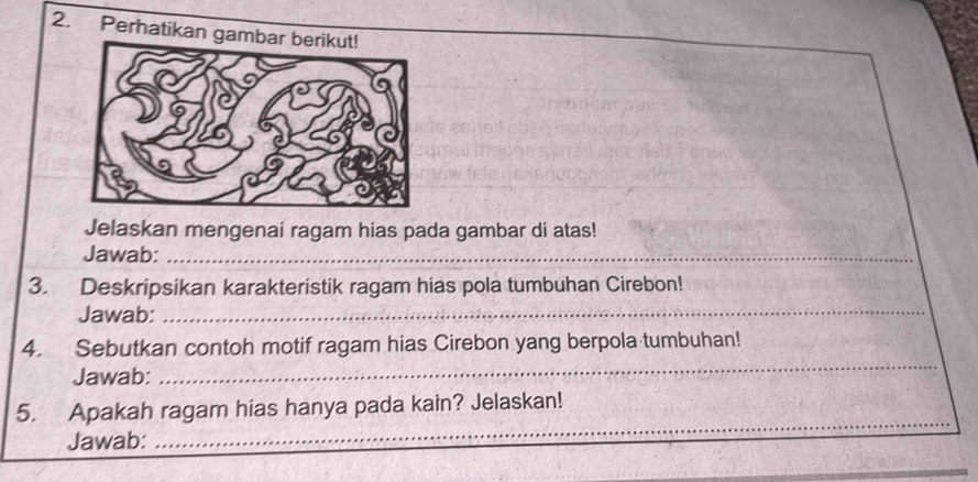 Perhatikan gamba 
Jelaskan mengenai ragam hias pada gambar di atas! 
Jawab:_ 
3. Deskripsikan karakteristik ragam hias pola tumbuhan Cirebon! 
Jawab:_ 
_ 
4. Sebutkan contoh motif ragam hias Cirebon yang berpola tumbuhan! 
Jawab: 
_ 
_ 
5. Apakah ragam hias hanya pada kain? Jelaskan! 
Jawab: