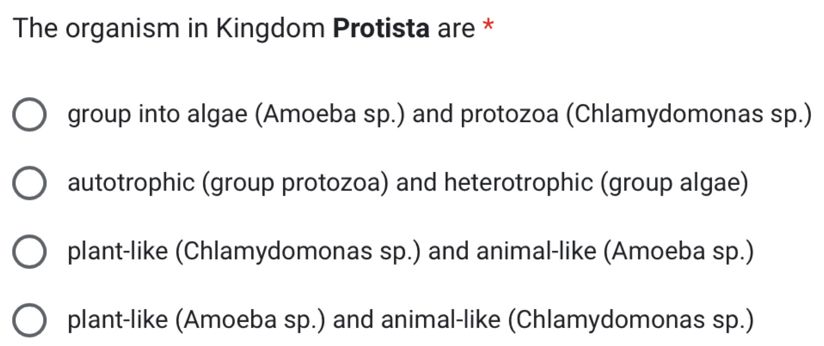 The organism in Kingdom Protista are *
group into algae (Amoeba sp.) and protozoa (Chlamydomonas sp.)
autotrophic (group protozoa) and heterotrophic (group algae)
plant-like (Chlamydomonas sp.) and animal-like (Amoeba sp.)
plant-like (Amoeba sp.) and animal-like (Chlamydomonas sp.)