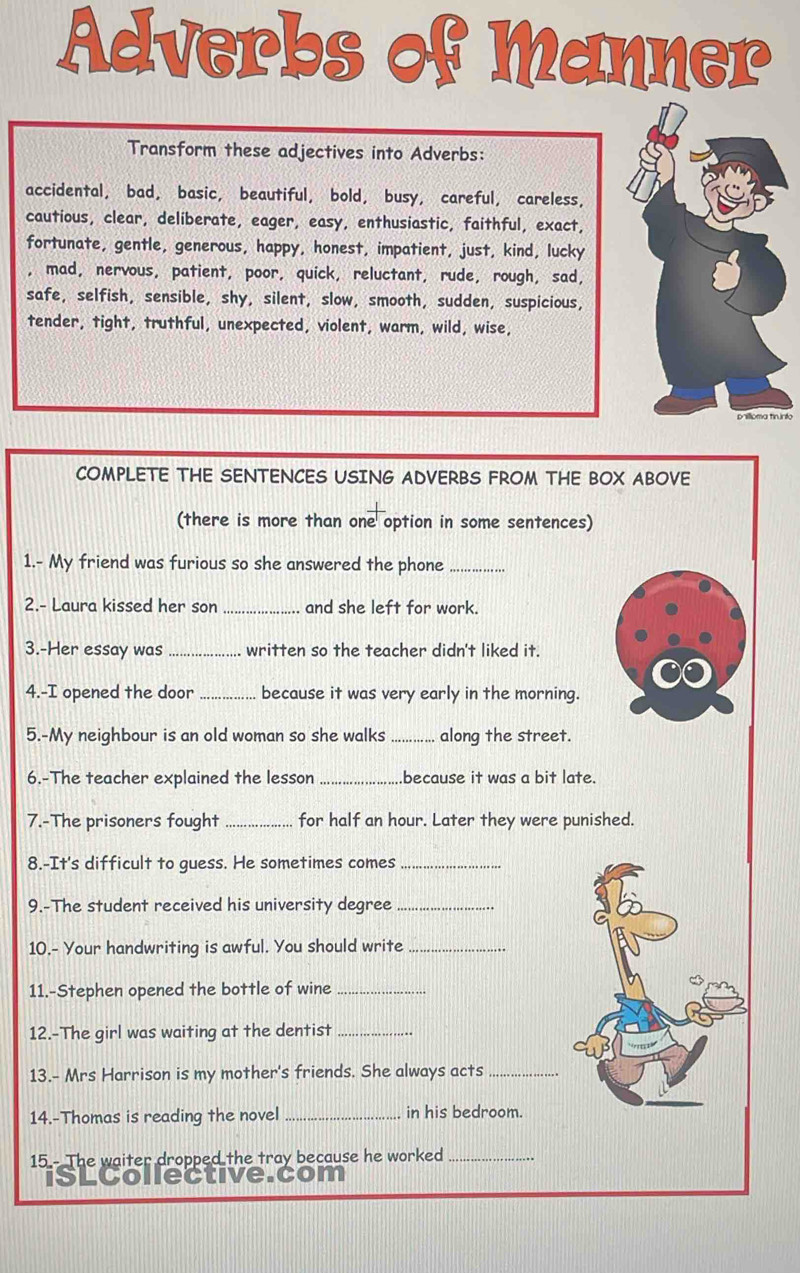 Adverbs of Manner 
Transform these adjectives into Adverbs: 
accidental, bad, basic, beautiful, bold, busy, careful, careless, 
cautious, clear, deliberate, eager, easy, enthusiastic, faithful, exact, 
fortunate, gentle, generous, happy, honest, impatient, just, kind, lucky 
, mad, nervous, patient, poor, quick, reluctant, rude, rough, sad, 
safe, selfish, sensible, shy, silent, slow, smooth, sudden, suspicious, 
tender, tight, truthful, unexpected, violent, warm, wild, wise, 
COMPLETE THE SENTENCES USING ADVERBS FROM THE BOX ABOVE 
(there is more than one option in some sentences) 
1.- My friend was furious so she answered the phone_ 
2.- Laura kissed her son _and she left for work. 
3.-Her essay was _written so the teacher didn't liked it. 
4.-I opened the door_ because it was very early in the morning. 
5.-My neighbour is an old woman so she walks _along the street. 
6.-The teacher explained the lesson _because it was a bit late. 
7.-The prisoners fought _for half an hour. Later they were punished. 
8.-It's difficult to guess. He sometimes comes_ 
9.-The student received his university degree_ 
10.- Your handwriting is awful. You should write_ 
11.-Stephen opened the bottle of wine_ 
12.-The girl was waiting at the dentist_ 
13.- Mrs Harrison is my mother's friends. She always acts_ 
14.-Thomas is reading the novel_ in his bedroom. 
15 - The waiter dropped the tray because he worked_ 
ISLCollective.com