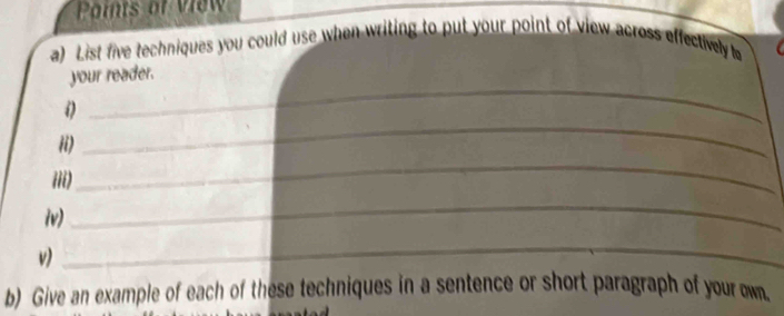 Points of view 
a) List five techniques you could use when writing to put your point of view across effectively to 
_ 
your reader. 
ii) 
_ 
iii) 
_ 
iv) 
_ 
v) 
_ 
b) Give an example of each of these techniques in a sentence or short paragraph of your own.