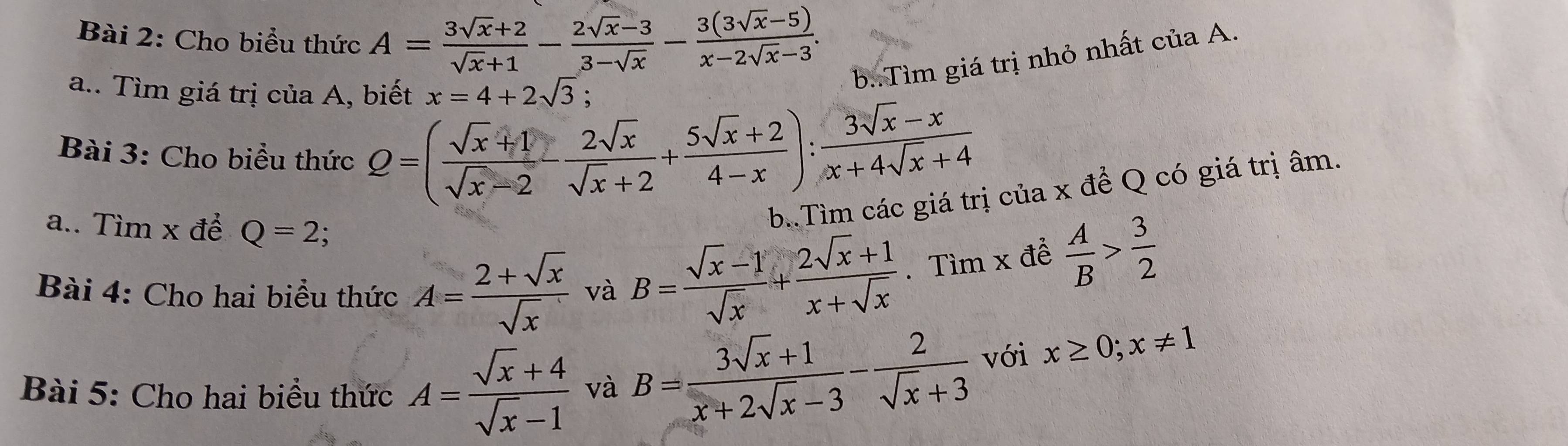 Cho biểu thức A= (3sqrt(x)+2)/sqrt(x)+1 - (2sqrt(x)-3)/3-sqrt(x) - (3(3sqrt(x)-5))/x-2sqrt(x)-3 . 
a.. Tìm giá trị của A, biết x=4+2sqrt(3)
b..Tìm giá trị nhỏ nhất của A. 
Bài 3: Cho biểu thức Q=( (sqrt(x)+1)/sqrt(x)-2 - 2sqrt(x)/sqrt(x)+2 + (5sqrt(x)+2)/4-x ): (3sqrt(x)-x)/x+4sqrt(x)+4 
a.. Tìm x đề Q=2; 
b.Tìm các giá trị của x để Q có giá trị âm. 
Bài 4: Cho hai biểu thức A= (2+sqrt(x))/sqrt(x)  và
B= (sqrt(x)-1)/sqrt(x) + (2sqrt(x)+1)/x+sqrt(x) .Timxdhat e A/B > 3/2 
Bài 5: Cho hai biểu thức A= (sqrt(x)+4)/sqrt(x)-1  và B= (3sqrt(x)+1)/x+2sqrt(x)-3 - 2/sqrt(x)+3  với x≥ 0;x!= 1