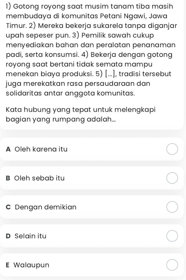 Gotong royong saat musim tanam tiba masih
membudaya di komunitas Petani Ngawi, Jawa
Timur. 2) Mereka bekerja sukarela tanpa diganjar
upah sepeser pun. 3) Pemilik sawah cukup
menyediakan bahan dan peralatan penanaman
padi, serta konsumsi. 4) Bekerja dengan gotong
royong saat bertani tidak semata mampu
menekan biaya produksi. 5) [...], tradisi tersebut
juga merekatkan rasa persaudaraan dan
solidaritas antar anggota komunitas.
Kata hubung yang tepat untuk melengkapi
bagian yang rumpang adalah...
A Oleh karena itu
B Oleh sebab itu
C Dengan demikian
D Selain itu
E Walaupun