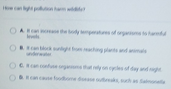 How can light pollution harm wildlifs?
A. It can increase the body temperatures of organisms to harmful
levels.
B. It can block sunlight from reaching plants and animals
underwater
C. It can confuse organisms that rely on cycles of day and night
D. It can cause foodborne disease outbreaks, such as Salmonella