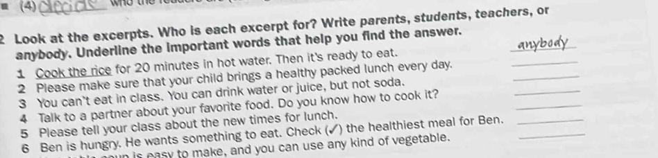 (4) who the r 
2 Look at the excerpts. Who is each excerpt for? Write parents, students, teachers, or 
anybody. Underline the important words that help you find the answer._ 
_ 
1 Cook the rice for 20 minutes in hot water. Then it's ready to eat. 
_ 
2 Please make sure that your child brings a healthy packed lunch every day. 
_ 
_ 
3 You can't eat in class. You can drink water or juice, but not soda. 
4 Talk to a partner about your favorite food. Do you know how to cook it? 
5 Please tell your class about the new times for lunch. 
6 Ben is hungry. He wants something to eat. Check ( ) the healthiest meal for Ben.__ 
is easy to make, and you can use any kind of vegetable.